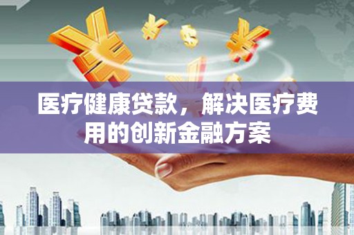 成县医疗健康贷款，解决医疗费用的创新金融方案