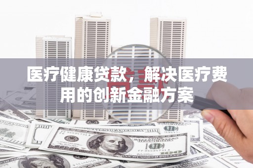 长岛医疗健康贷款，解决医疗费用的创新金融方案